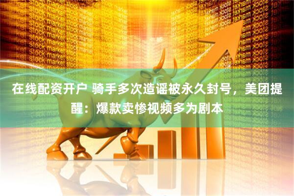 在线配资开户 骑手多次造谣被永久封号，美团提醒：爆款卖惨视频多为剧本