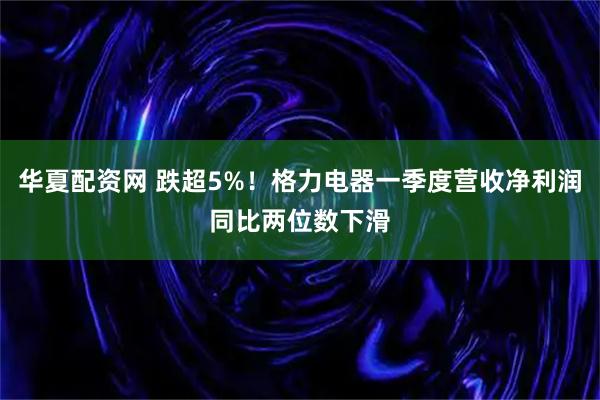 华夏配资网 跌超5%！格力电器一季度营收净利润同比两位数下滑