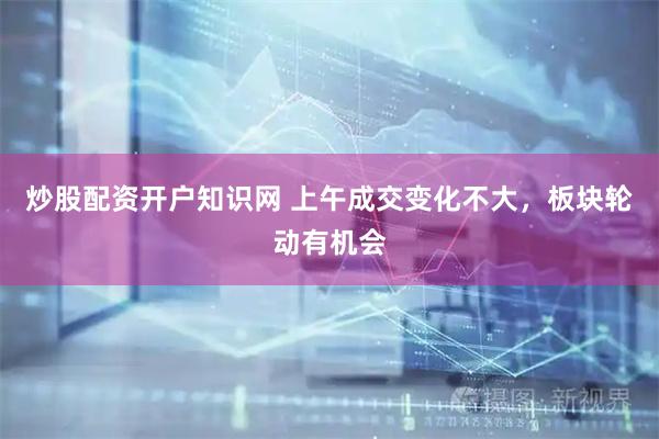 炒股配资开户知识网 上午成交变化不大，板块轮动有机会