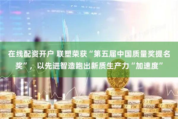 在线配资开户 联塑荣获“第五届中国质量奖提名奖”，以先进智造跑出新质生产力“加速度”