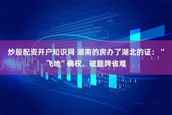 炒股配资开户知识网 湖南的房办了湖北的证：“飞地”确权，破题跨省难
