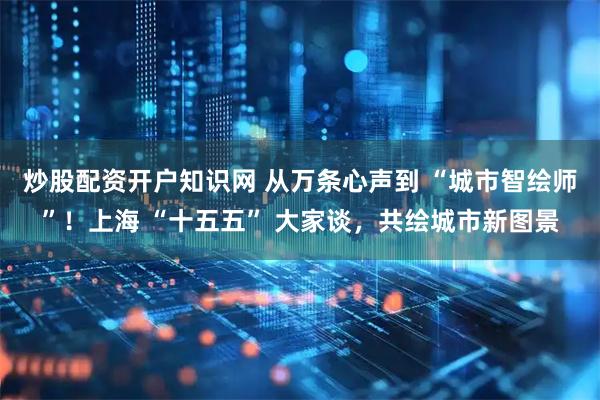 炒股配资开户知识网 从万条心声到 “城市智绘师”！上海 “十五五” 大家谈，共绘城市新图景