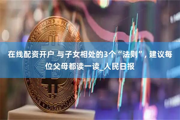 在线配资开户 与子女相处的3个“法则”, 建议每位父母都读一读_人民日报